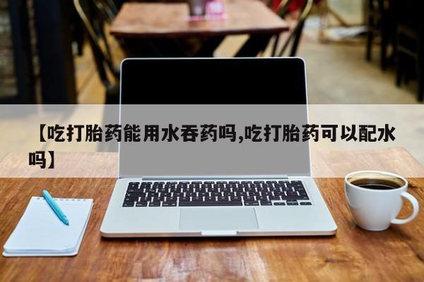 网上卖打胎药的微信【吃打胎药能用水吞药吗,吃打胎药可以配水吗】