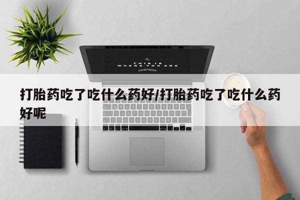 网上卖打胎药的微信打胎药吃了吃什么药好/打胎药吃了吃什么药好呢