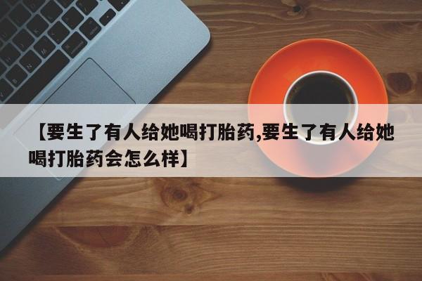 网上卖打胎药的微信【要生了有人给她喝打胎药,要生了有人给她喝打胎药会怎么样】
