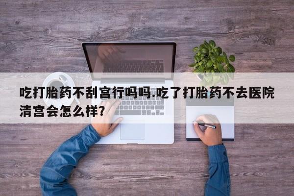 网上卖打胎药的微信吃打胎药不刮宫行吗吗.吃了打胎药不去医院清宫会怎么样？