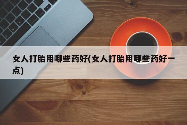 网上卖打胎药的微信女人打胎用哪些药好(女人打胎用哪些药好一点)