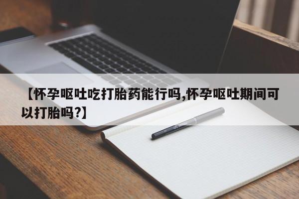 网上卖打胎药的微信【怀孕呕吐吃打胎药能行吗,怀孕呕吐期间可以打胎吗?】