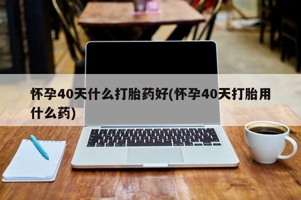 网上卖打胎药的微信怀孕40天什么打胎药好(怀孕40天打胎用什么药)