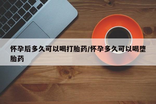 网上卖打胎药的微信怀孕后多久可以喝打胎药/怀孕多久可以喝堕胎药