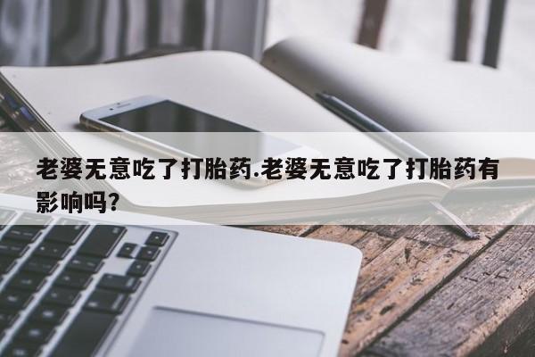 网上卖打胎药的微信老婆无意吃了打胎药.老婆无意吃了打胎药有影响吗？