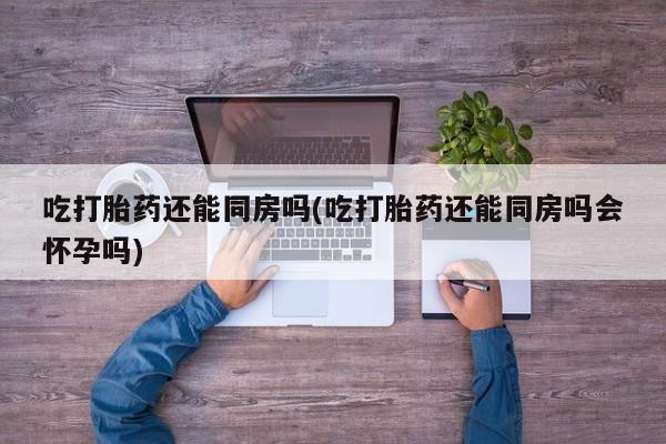 网上卖打胎药的微信吃打胎药还能同房吗(吃打胎药还能同房吗会怀孕吗)