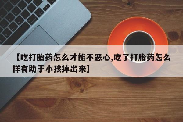 网上卖打胎药的微信【吃打胎药怎么才能不恶心,吃了打胎药怎么样有助于小孩掉出来】