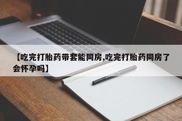 网上卖打胎药的微信【吃完打胎药带套能同房,吃完打胎药同房了会怀孕吗】