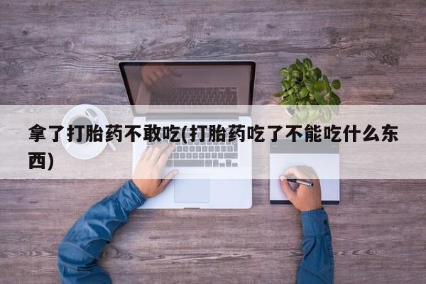 网上卖打胎药的微信拿了打胎药不敢吃(打胎药吃了不能吃什么东西)