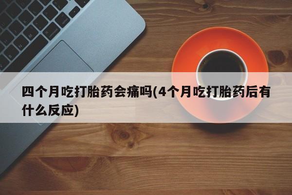 网上卖打胎药的微信四个月吃打胎药会痛吗(4个月吃打胎药后有什么反应)