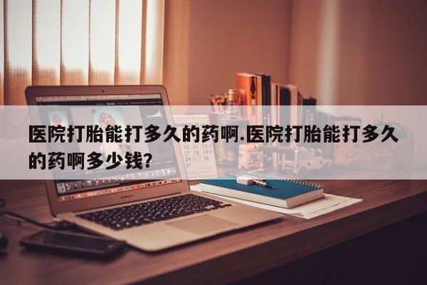 网上卖打胎药的微信医院打胎能打多久的药啊.医院打胎能打多久的药啊多少钱？