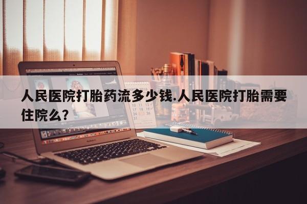 网上卖打胎药的微信人民医院打胎药流多少钱.人民医院打胎需要住院么？