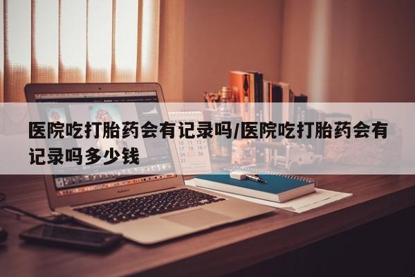 网上卖打胎药的微信医院吃打胎药会有记录吗/医院吃打胎药会有记录吗多少钱
