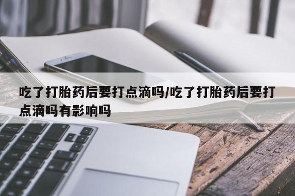 网上卖打胎药的微信吃了打胎药后要打点滴吗/吃了打胎药后要打点滴吗有影响吗