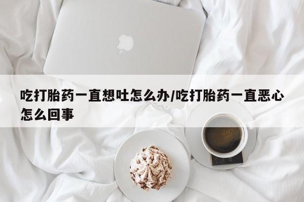 网上卖打胎药的微信吃打胎药一直想吐怎么办/吃打胎药一直恶心怎么回事
