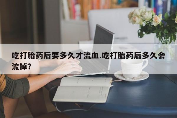 网上卖打胎药的微信吃打胎药后要多久才流血.吃打胎药后多久会流掉？