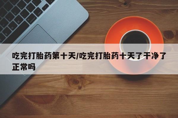 网上卖打胎药的微信吃完打胎药第十天/吃完打胎药十天了干净了正常吗