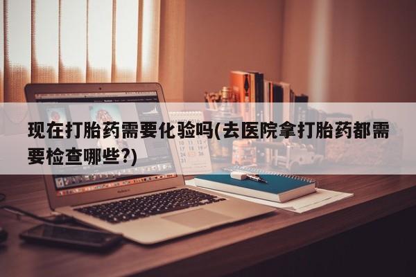 网上卖打胎药的微信现在打胎药需要化验吗(去医院拿打胎药都需要检查哪些?)