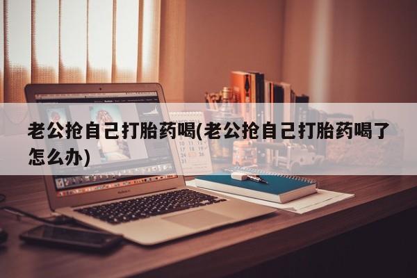 网上卖打胎药的微信老公抢自己打胎药喝(老公抢自己打胎药喝了怎么办)