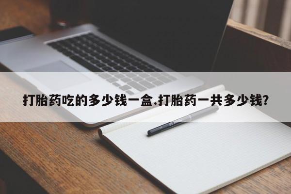网上卖打胎药的微信打胎药吃的多少钱一盒.打胎药一共多少钱？