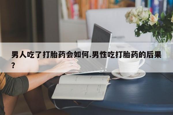 网上卖打胎药的微信男人吃了打胎药会如何.男性吃打胎药的后果？