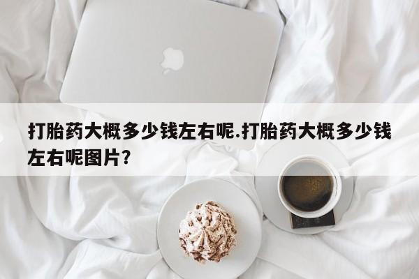 网上卖打胎药的微信打胎药大概多少钱左右呢.打胎药大概多少钱左右呢图片？