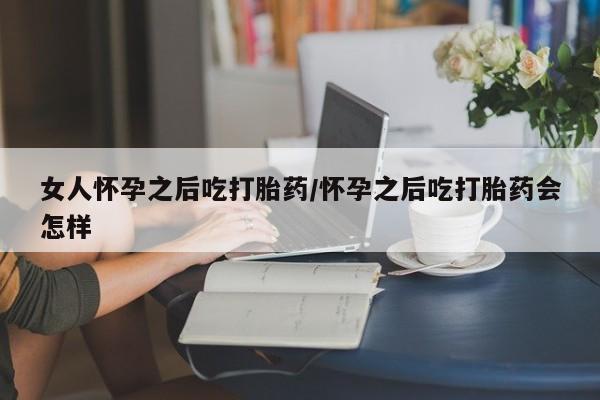 网上卖打胎药的微信女人怀孕之后吃打胎药/怀孕之后吃打胎药会怎样