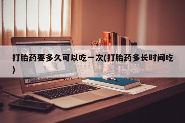 网上卖打胎药的微信打胎药要多久可以吃一次(打胎药多长时间吃)