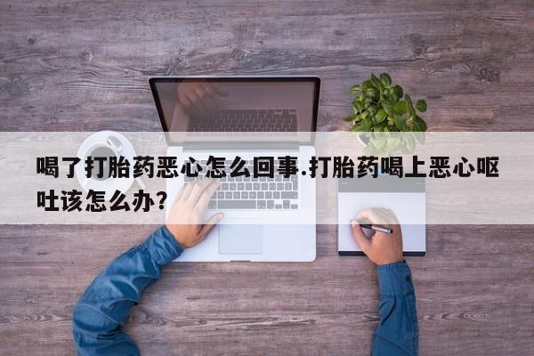 网上卖打胎药的微信喝了打胎药恶心怎么回事.打胎药喝上恶心呕吐该怎么办？