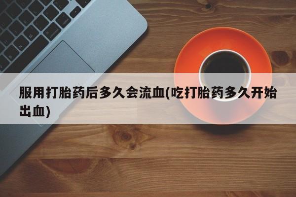 网上卖打胎药的微信服用打胎药后多久会流血(吃打胎药多久开始出血)