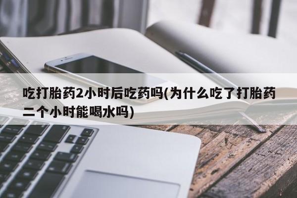 网上卖打胎药的微信吃打胎药2小时后吃药吗(为什么吃了打胎药二个小时能喝水吗)