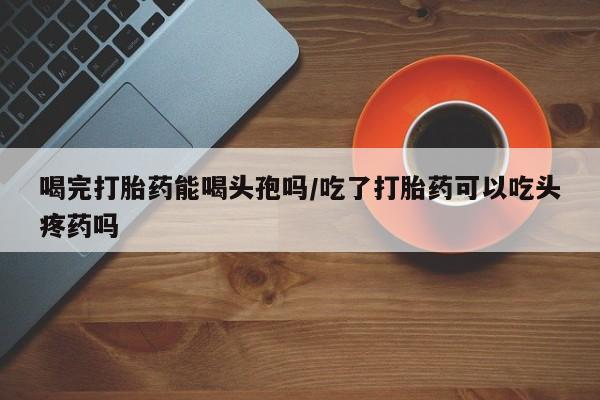 网上卖打胎药的微信喝完打胎药能喝头孢吗/吃了打胎药可以吃头疼药吗