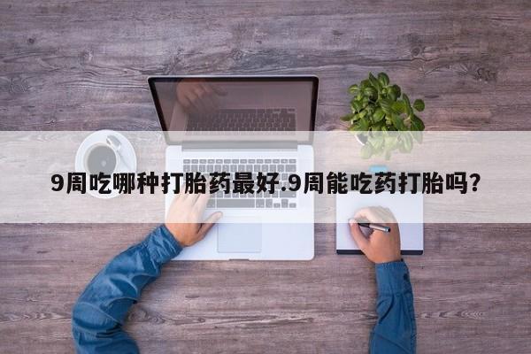 网上卖打胎药的微信9周吃哪种打胎药最好.9周能吃药打胎吗？