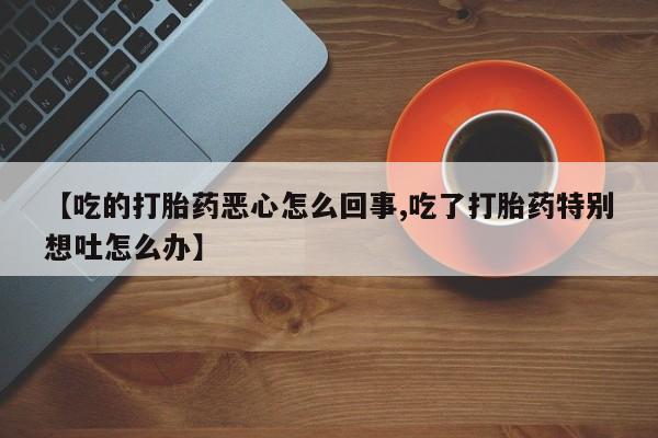 网上卖打胎药的微信【吃的打胎药恶心怎么回事,吃了打胎药特别想吐怎么办】