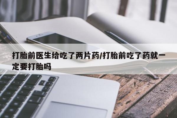 网上卖打胎药的微信打胎前医生给吃了两片药/打胎前吃了药就一定要打胎吗