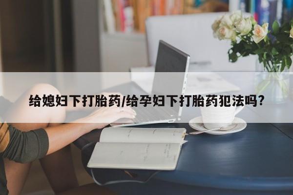 网上卖打胎药的微信给媳妇下打胎药/给孕妇下打胎药犯法吗?