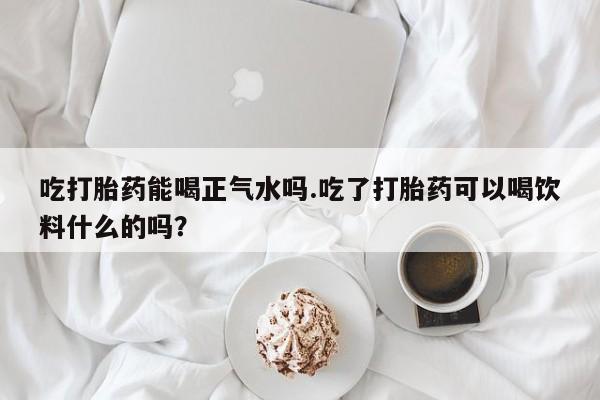 网上卖打胎药的微信吃打胎药能喝正气水吗.吃了打胎药可以喝饮料什么的吗？