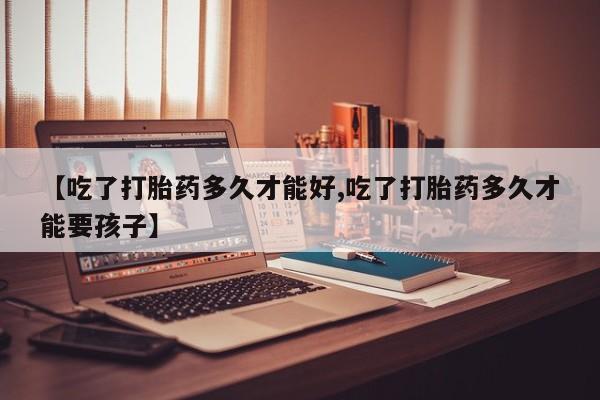 网上卖打胎药的微信【吃了打胎药多久才能好,吃了打胎药多久才能要孩子】