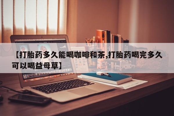 网上卖打胎药的微信【打胎药多久能喝咖啡和茶,打胎药喝完多久可以喝益母草】