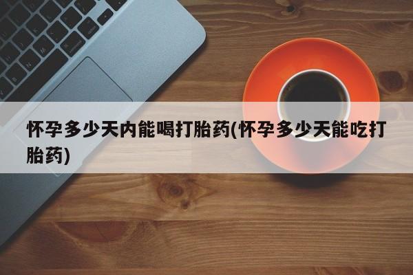 网上卖打胎药的微信怀孕多少天内能喝打胎药(怀孕多少天能吃打胎药)