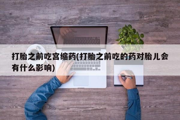 网上卖打胎药的微信打胎之前吃宫缩药(打胎之前吃的药对胎儿会有什么影响)