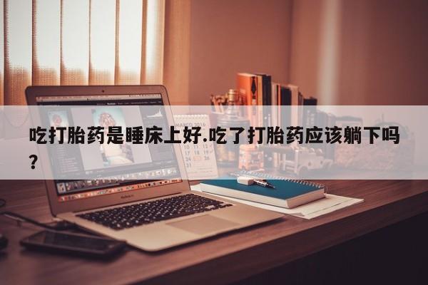网上卖打胎药的微信吃打胎药是睡床上好.吃了打胎药应该躺下吗？