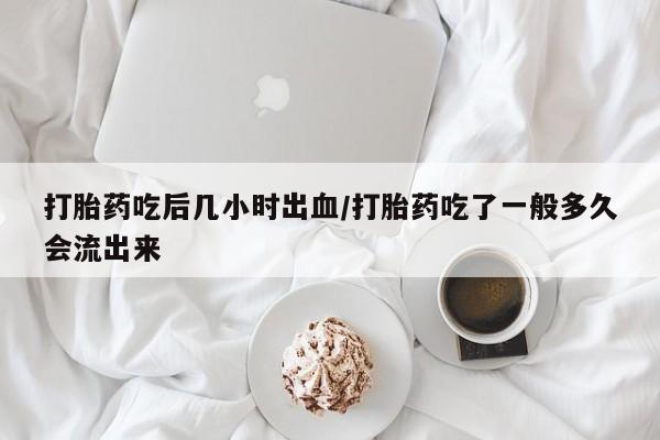 网上卖打胎药的微信打胎药吃后几小时出血/打胎药吃了一般多久会流出来