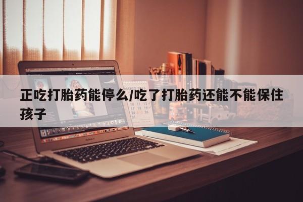 网上卖打胎药的微信正吃打胎药能停么/吃了打胎药还能不能保住孩子