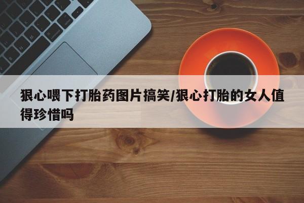网上卖打胎药的微信狠心喂下打胎药图片搞笑/狠心打胎的女人值得珍惜吗