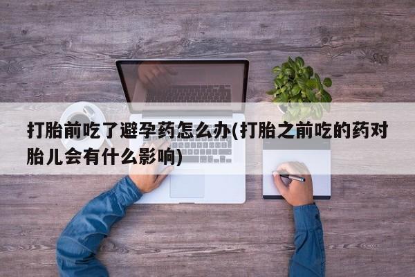 网上卖打胎药的微信打胎前吃了避孕药怎么办(打胎之前吃的药对胎儿会有什么影响)