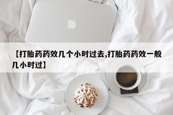 网上卖打胎药的微信【打胎药药效几个小时过去,打胎药药效一般几小时过】