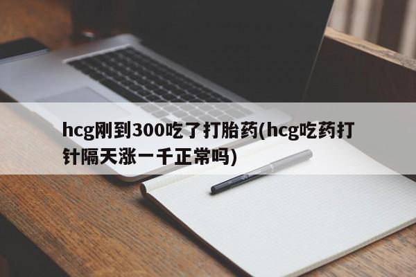 网上卖打胎药的微信hcg刚到300吃了打胎药(hcg吃药打针隔天涨一千正常吗)