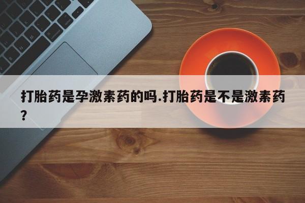 网上卖打胎药的微信打胎药是孕激素药的吗.打胎药是不是激素药？