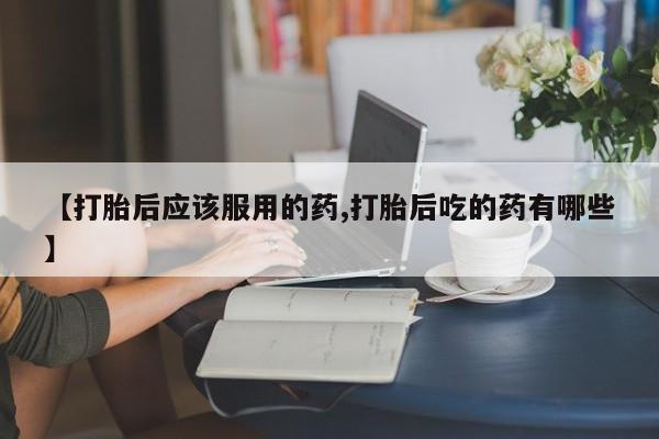 网上卖打胎药的微信【打胎后应该服用的药,打胎后吃的药有哪些】